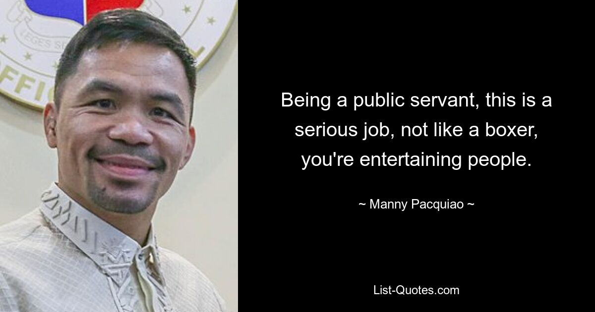 Being a public servant, this is a serious job, not like a boxer, you're entertaining people. — © Manny Pacquiao