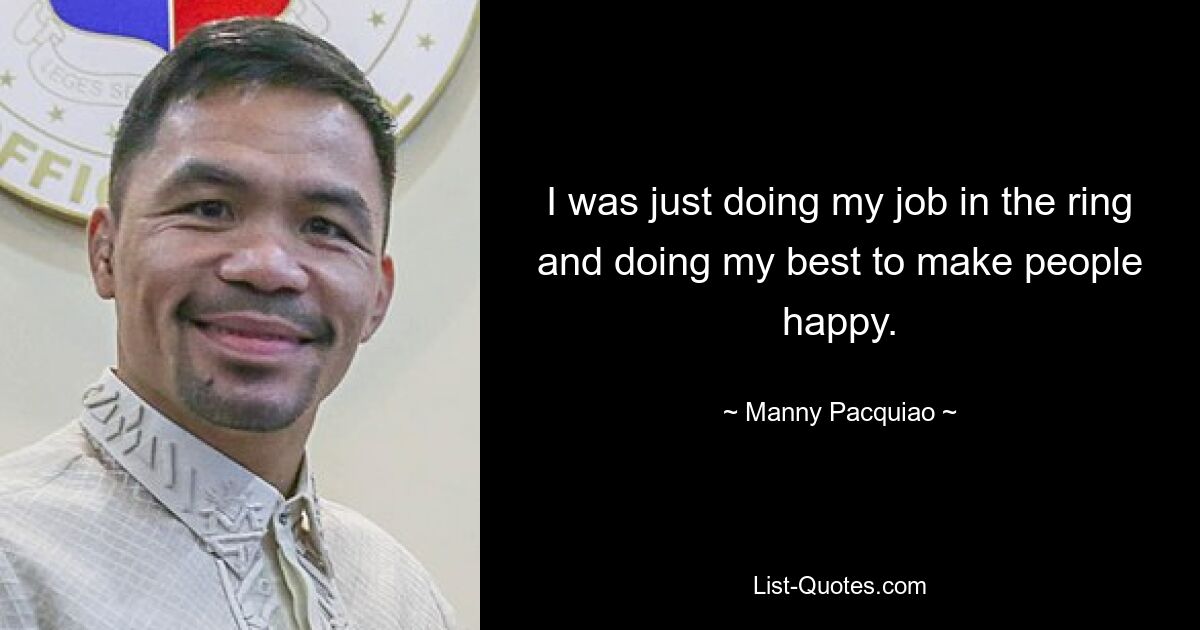 I was just doing my job in the ring and doing my best to make people happy. — © Manny Pacquiao