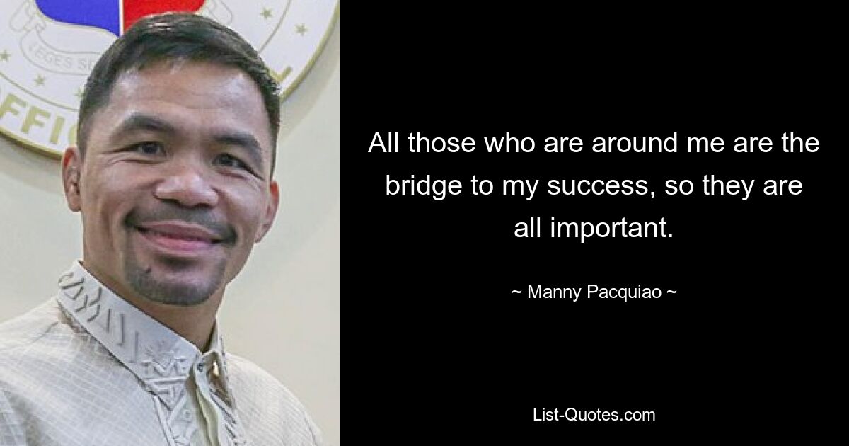 All those who are around me are the bridge to my success, so they are all important. — © Manny Pacquiao