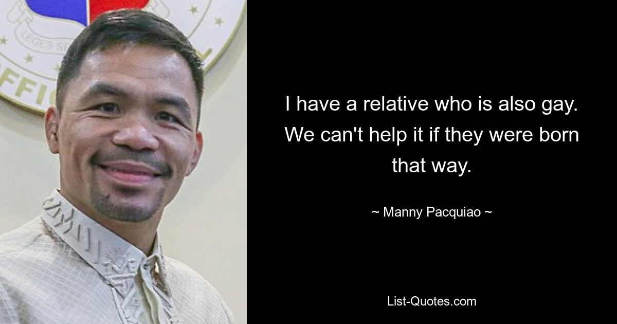 I have a relative who is also gay. We can't help it if they were born that way. — © Manny Pacquiao