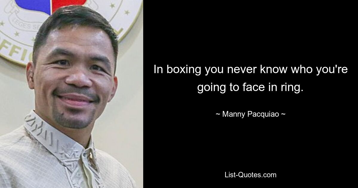 In boxing you never know who you're going to face in ring. — © Manny Pacquiao