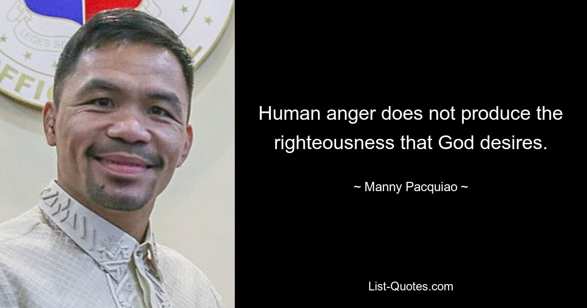 Human anger does not produce the righteousness that God desires. — © Manny Pacquiao