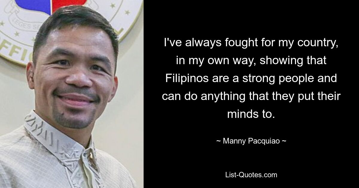 I've always fought for my country, in my own way, showing that Filipinos are a strong people and can do anything that they put their minds to. — © Manny Pacquiao