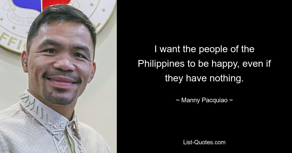 I want the people of the Philippines to be happy, even if they have nothing. — © Manny Pacquiao