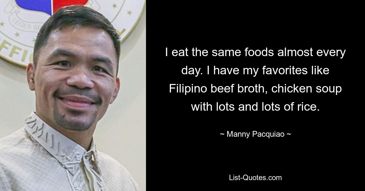 I eat the same foods almost every day. I have my favorites like Filipino beef broth, chicken soup with lots and lots of rice. — © Manny Pacquiao