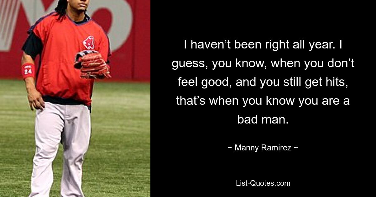 I haven’t been right all year. I guess, you know, when you don’t feel good, and you still get hits, that’s when you know you are a bad man. — © Manny Ramirez