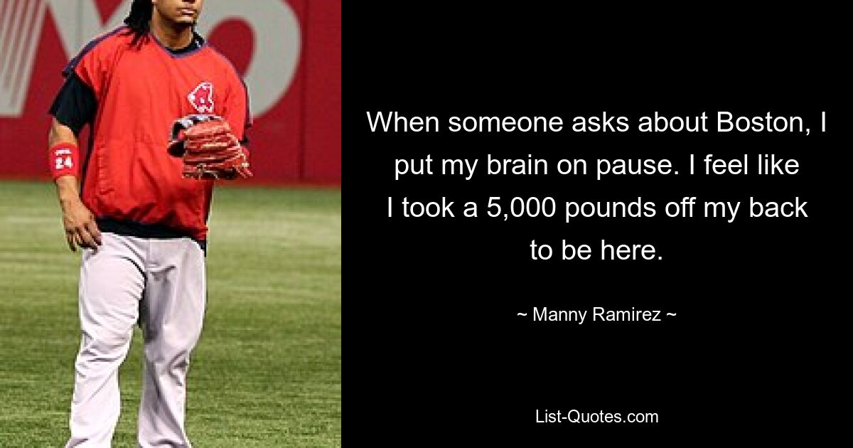 When someone asks about Boston, I put my brain on pause. I feel like I took a 5,000 pounds off my back to be here. — © Manny Ramirez