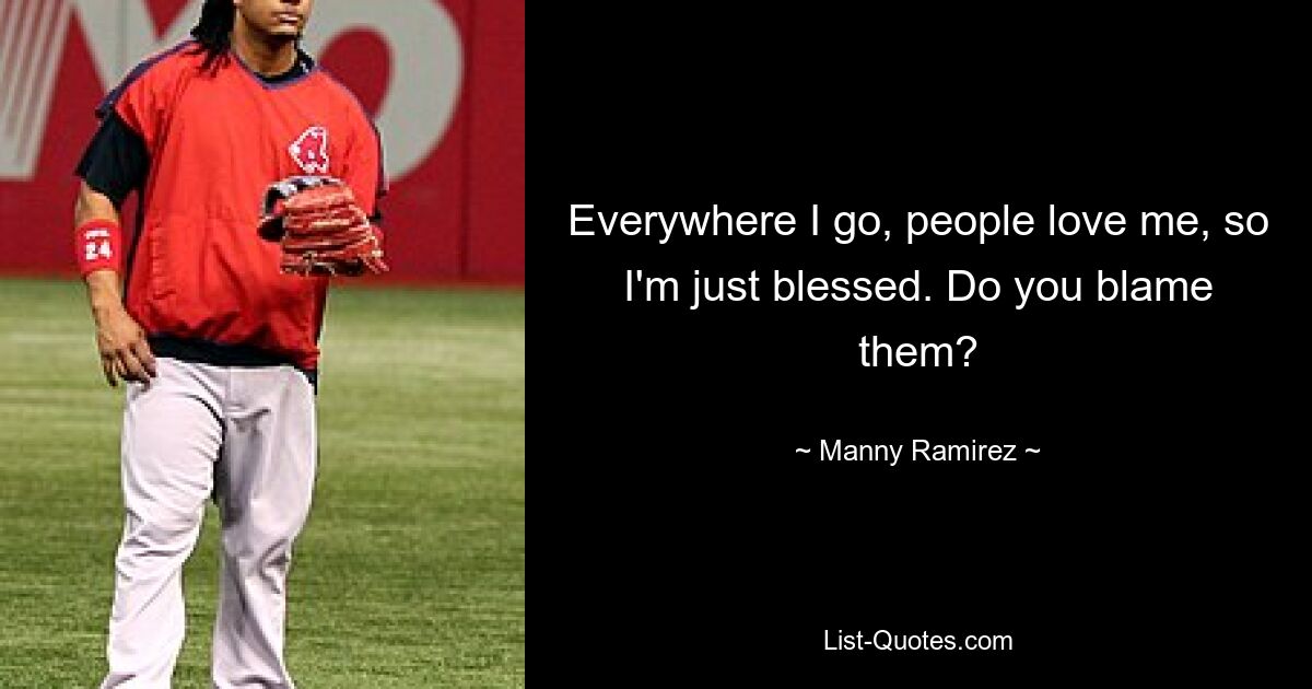 Everywhere I go, people love me, so I'm just blessed. Do you blame them? — © Manny Ramirez