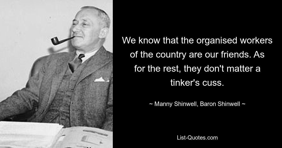 We know that the organised workers of the country are our friends. As for the rest, they don't matter a tinker's cuss. — © Manny Shinwell, Baron Shinwell