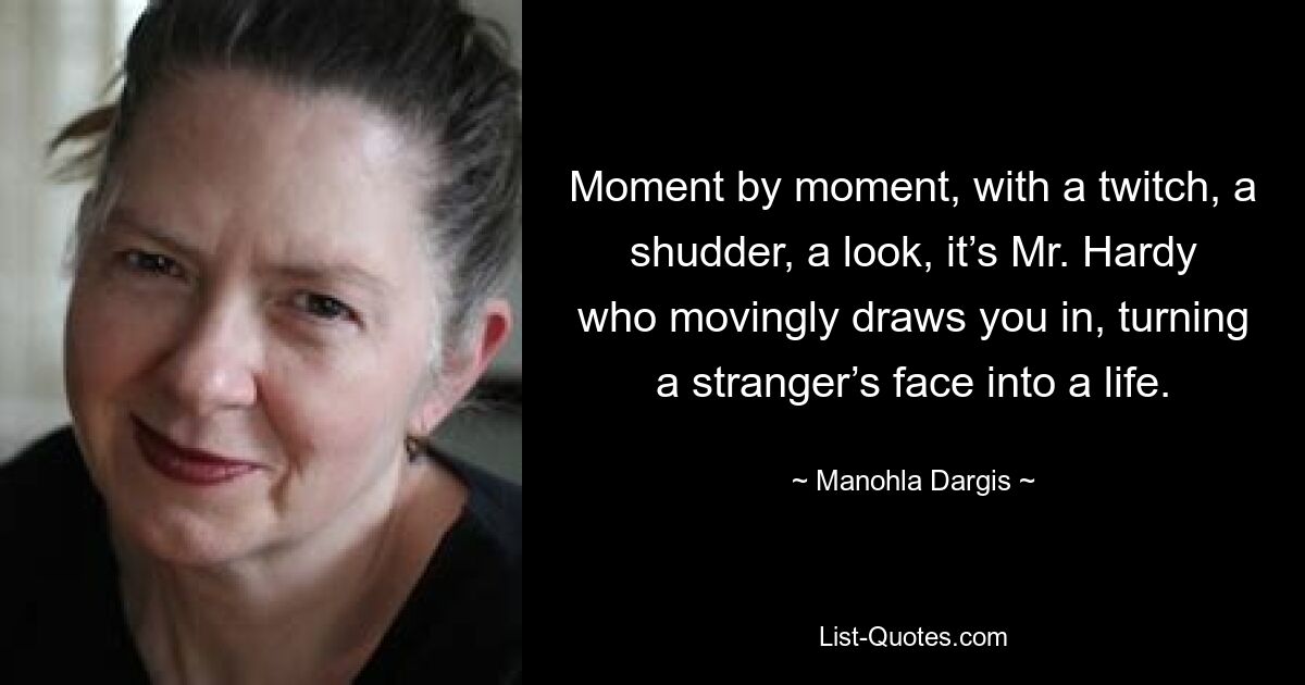Moment by moment, with a twitch, a shudder, a look, it’s Mr. Hardy who movingly draws you in, turning a stranger’s face into a life. — © Manohla Dargis