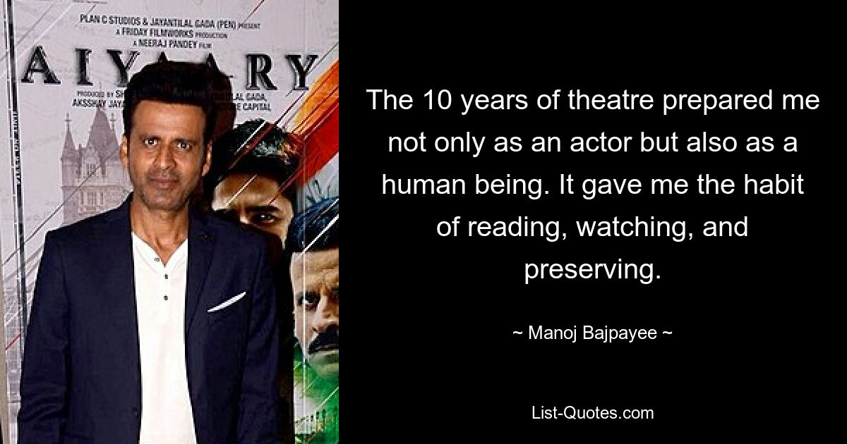 The 10 years of theatre prepared me not only as an actor but also as a human being. It gave me the habit of reading, watching, and preserving. — © Manoj Bajpayee