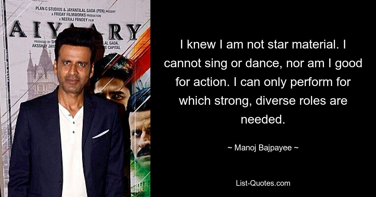 I knew I am not star material. I cannot sing or dance, nor am I good for action. I can only perform for which strong, diverse roles are needed. — © Manoj Bajpayee