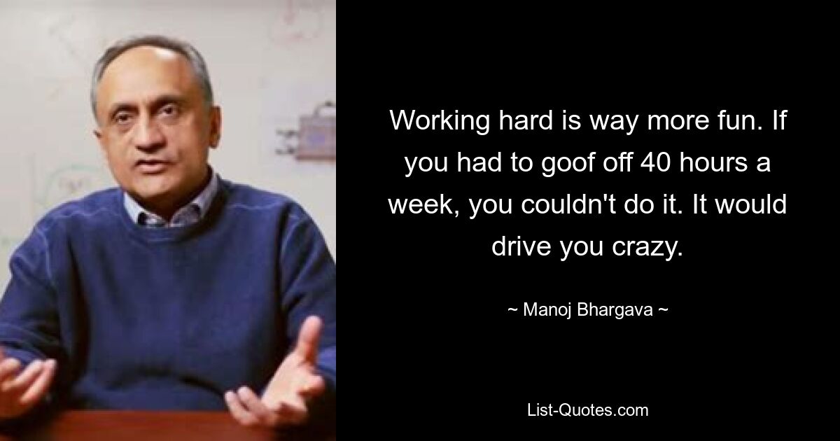 Working hard is way more fun. If you had to goof off 40 hours a week, you couldn't do it. It would drive you crazy. — © Manoj Bhargava