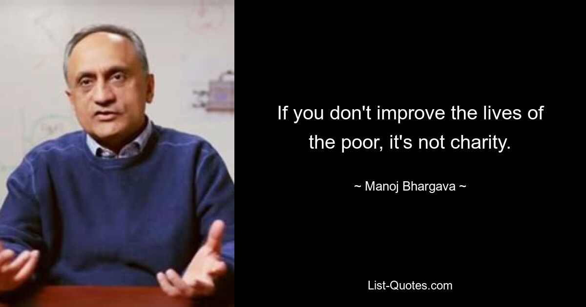 If you don't improve the lives of the poor, it's not charity. — © Manoj Bhargava