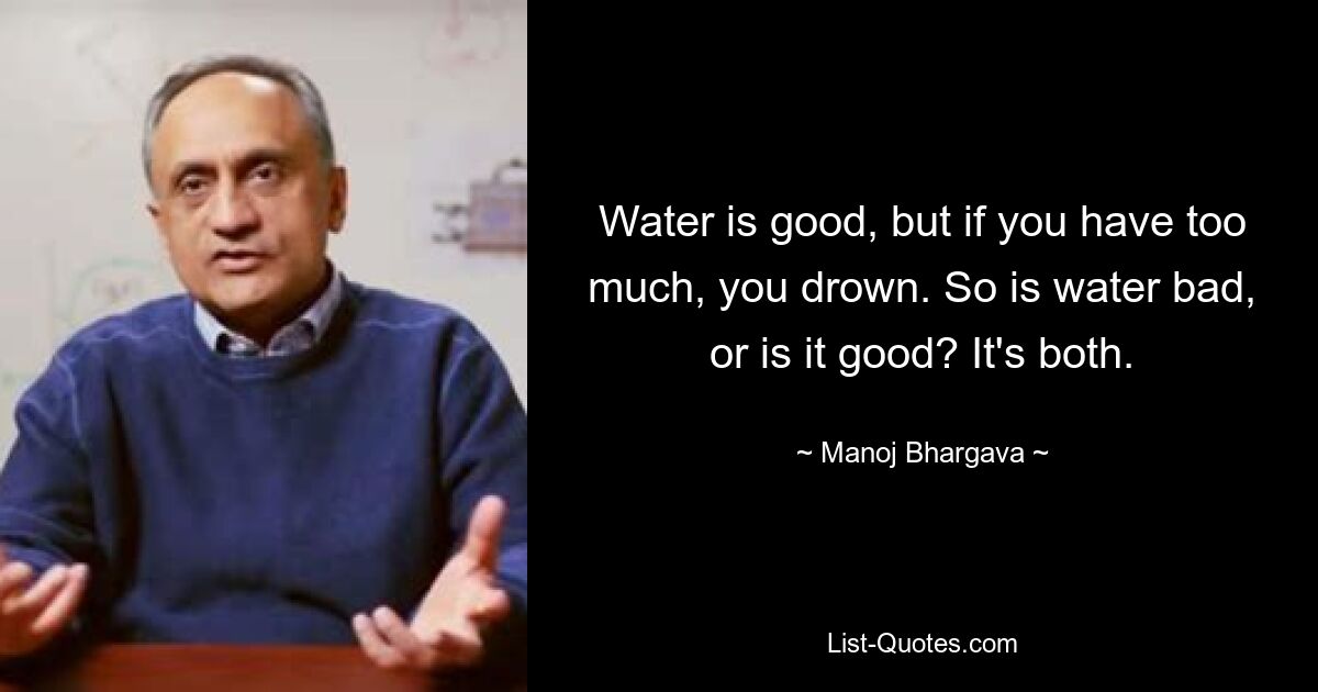 Water is good, but if you have too much, you drown. So is water bad, or is it good? It's both. — © Manoj Bhargava