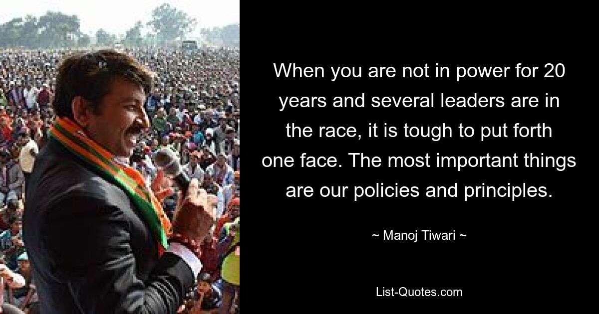 When you are not in power for 20 years and several leaders are in the race, it is tough to put forth one face. The most important things are our policies and principles. — © Manoj Tiwari