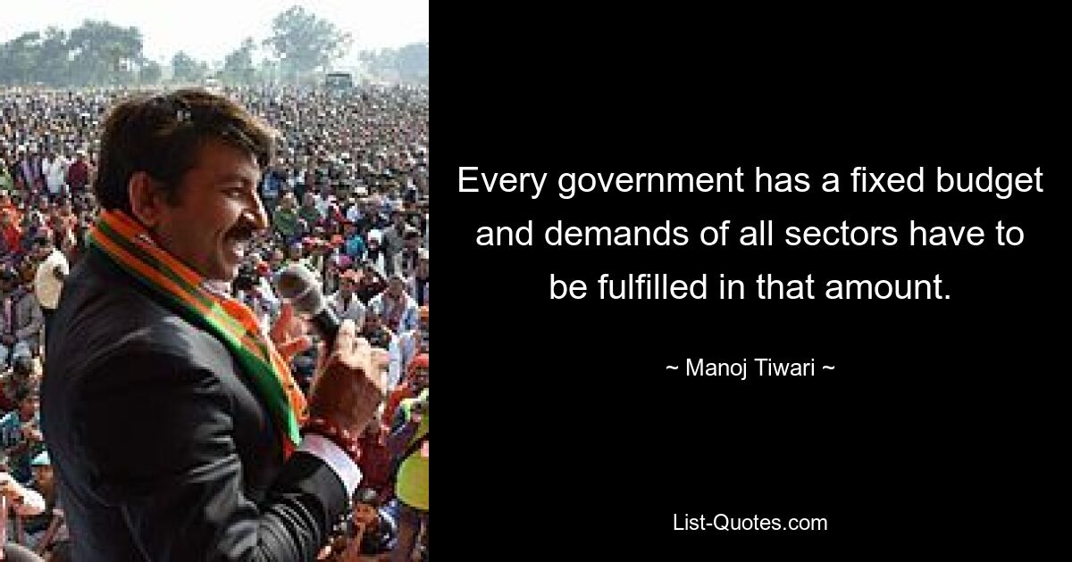 Every government has a fixed budget and demands of all sectors have to be fulfilled in that amount. — © Manoj Tiwari