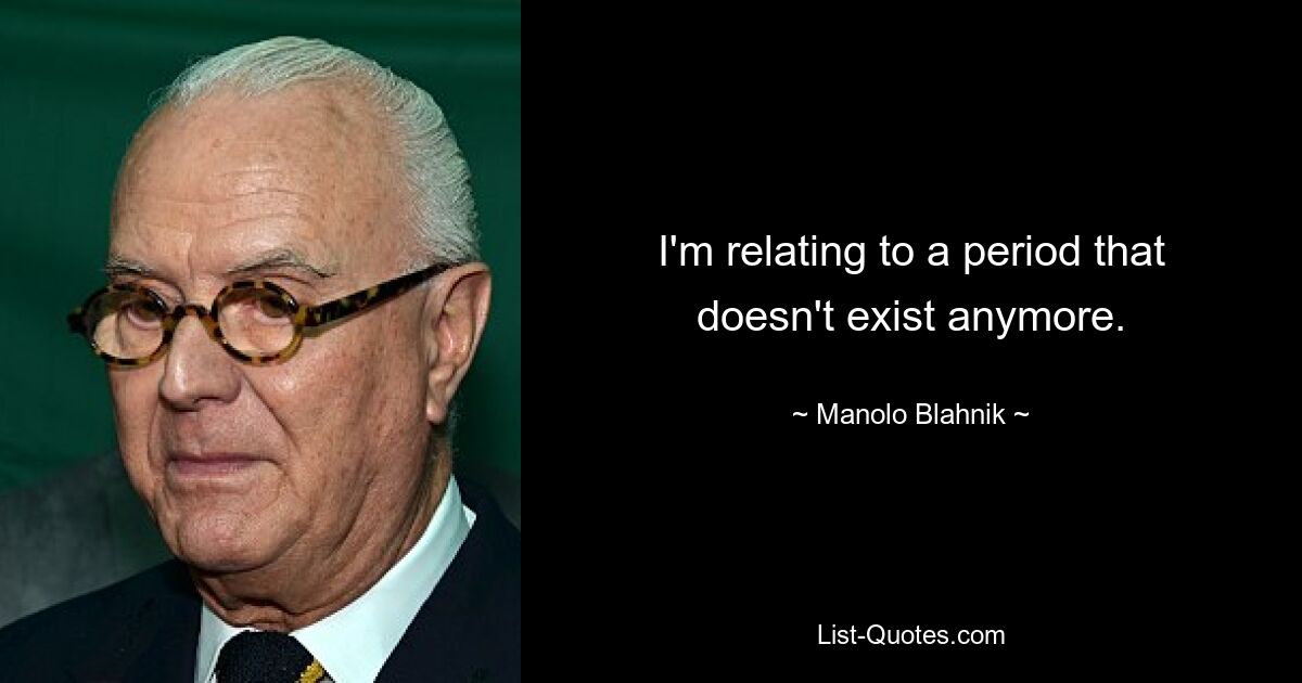 I'm relating to a period that doesn't exist anymore. — © Manolo Blahnik