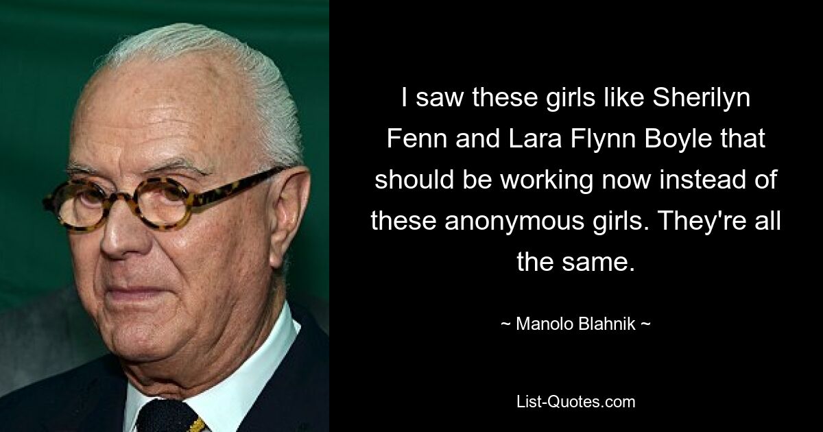 I saw these girls like Sherilyn Fenn and Lara Flynn Boyle that should be working now instead of these anonymous girls. They're all the same. — © Manolo Blahnik