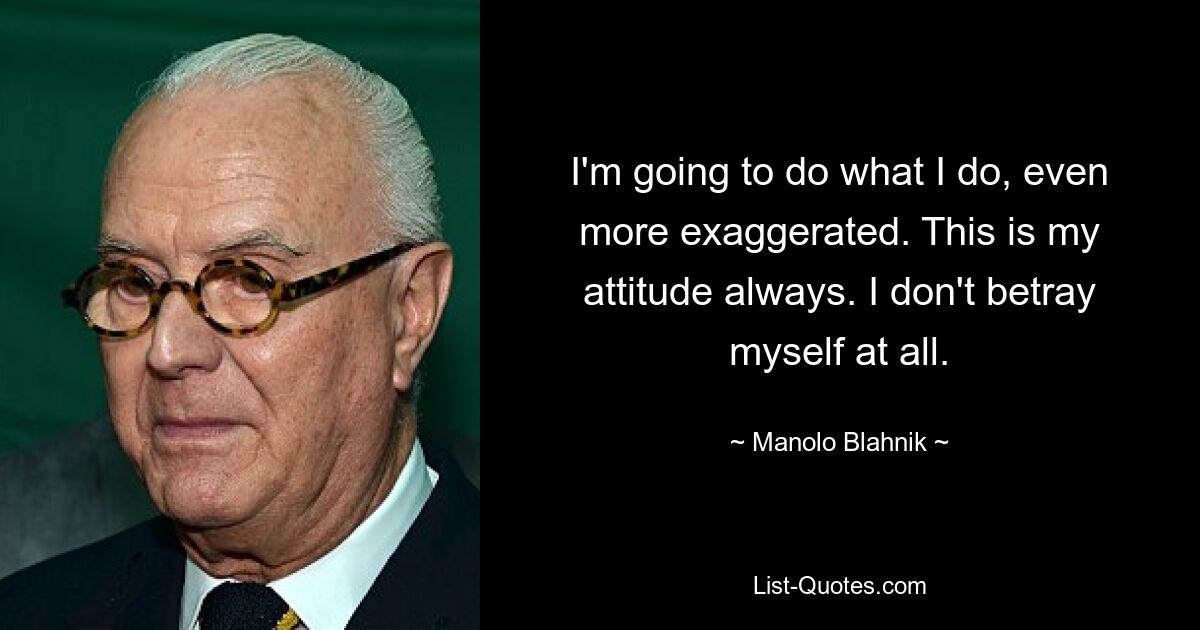 I'm going to do what I do, even more exaggerated. This is my attitude always. I don't betray myself at all. — © Manolo Blahnik