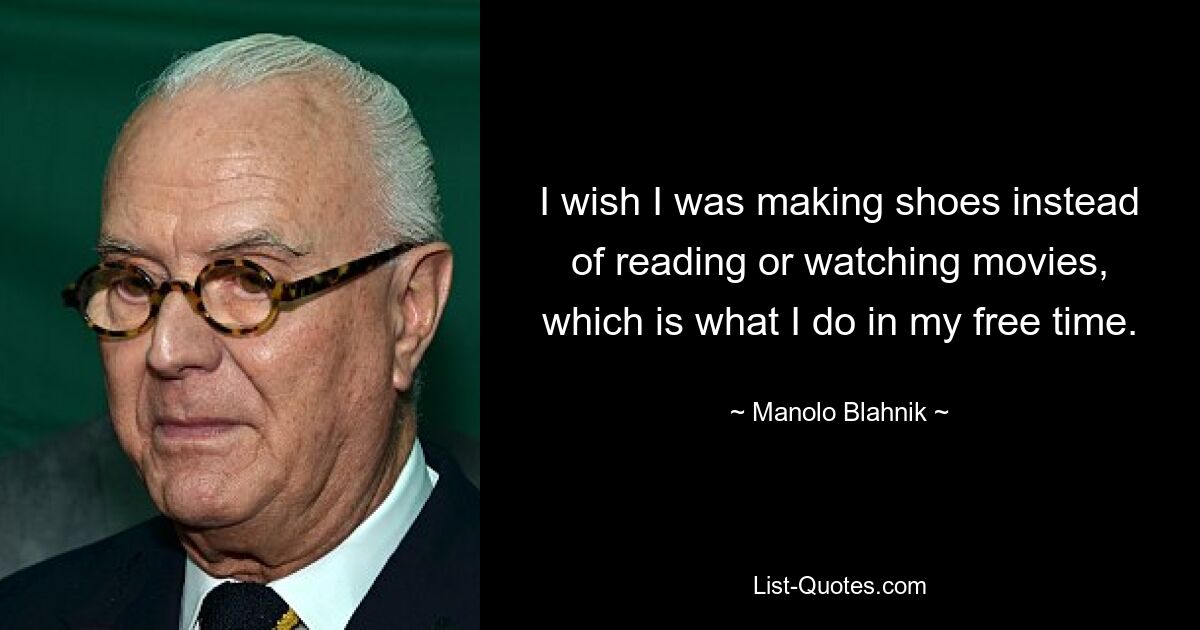 I wish I was making shoes instead of reading or watching movies, which is what I do in my free time. — © Manolo Blahnik