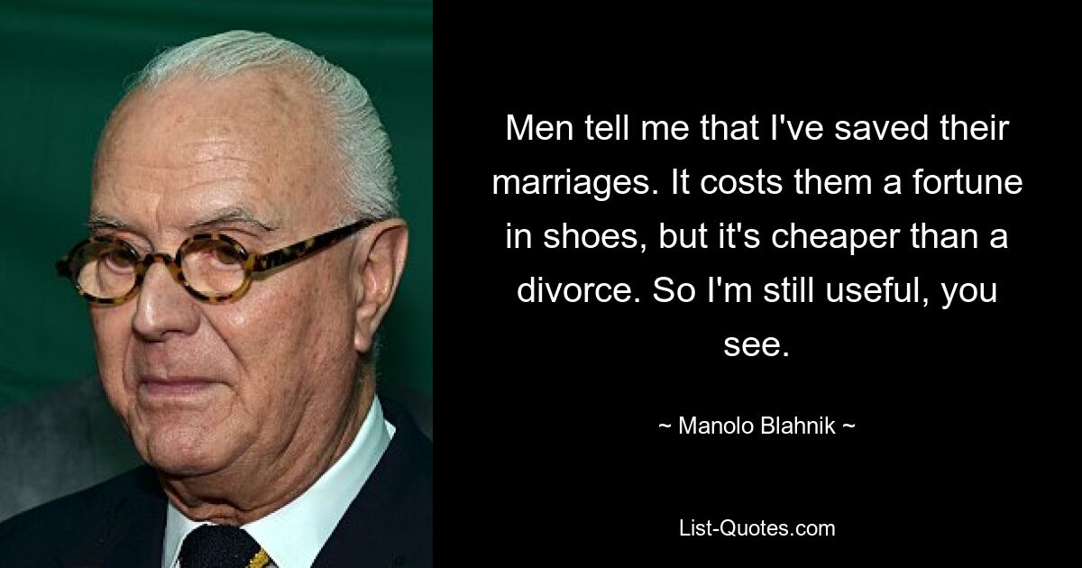 Men tell me that I've saved their marriages. It costs them a fortune in shoes, but it's cheaper than a divorce. So I'm still useful, you see. — © Manolo Blahnik