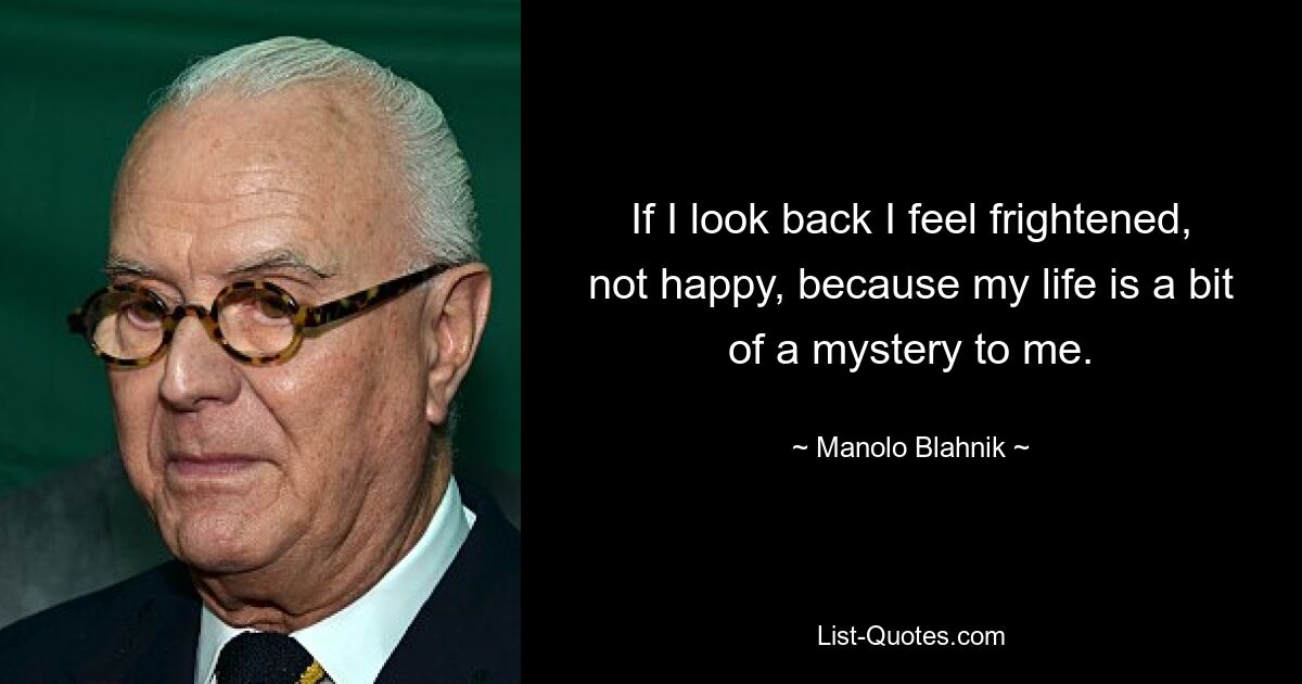 If I look back I feel frightened, not happy, because my life is a bit of a mystery to me. — © Manolo Blahnik