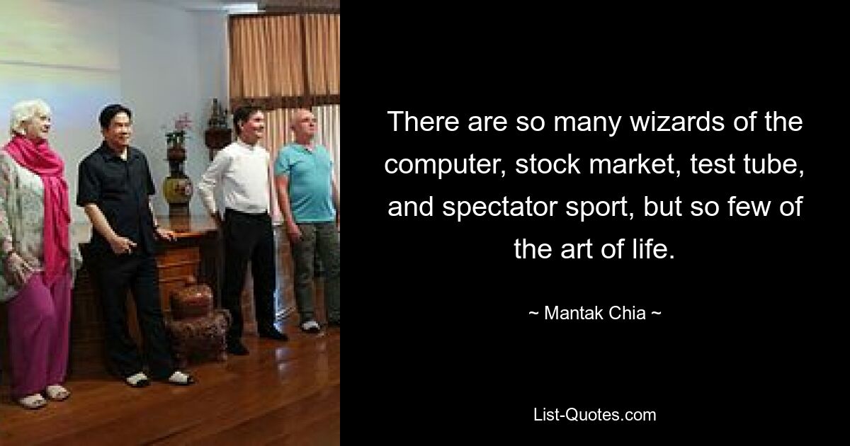 There are so many wizards of the computer, stock market, test tube, and spectator sport, but so few of the art of life. — © Mantak Chia