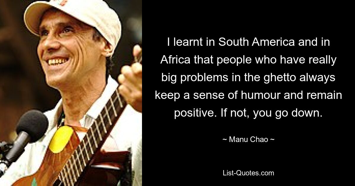 I learnt in South America and in Africa that people who have really big problems in the ghetto always keep a sense of humour and remain positive. If not, you go down. — © Manu Chao