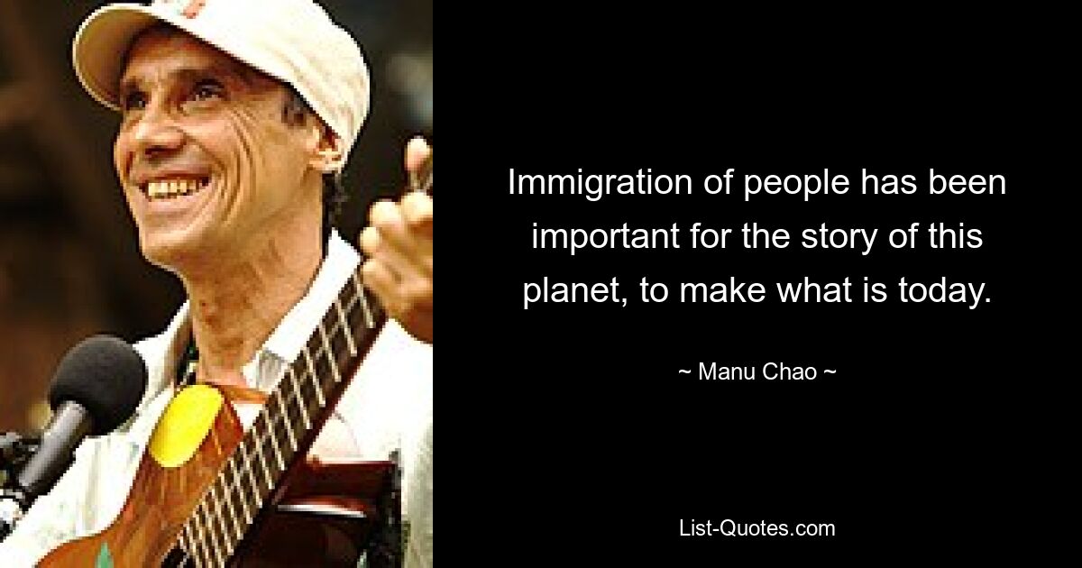 Immigration of people has been important for the story of this planet, to make what is today. — © Manu Chao