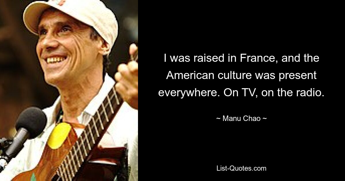 I was raised in France, and the American culture was present everywhere. On TV, on the radio. — © Manu Chao