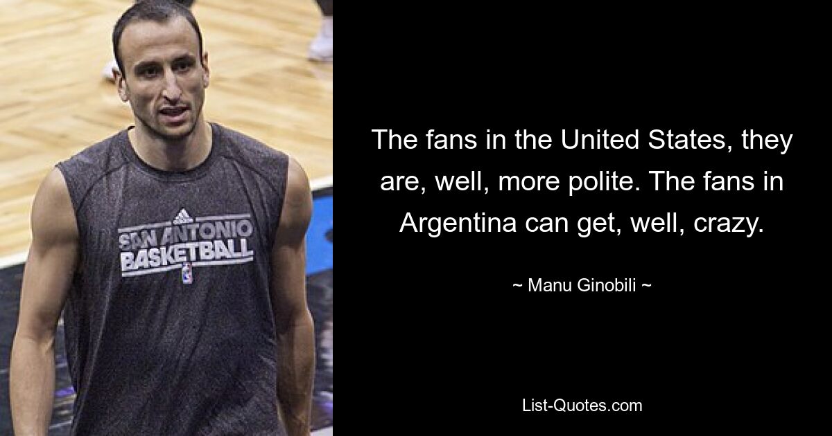 The fans in the United States, they are, well, more polite. The fans in Argentina can get, well, crazy. — © Manu Ginobili