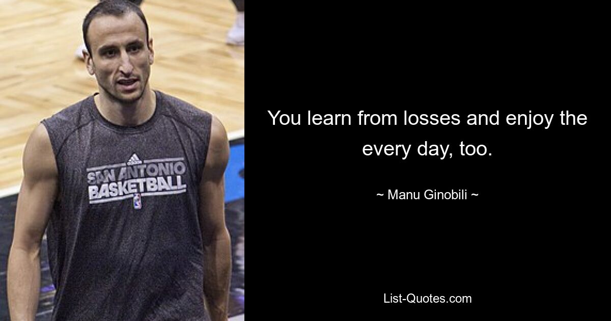 You learn from losses and enjoy the every day, too. — © Manu Ginobili