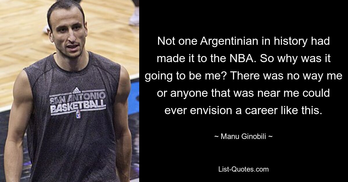 Not one Argentinian in history had made it to the NBA. So why was it going to be me? There was no way me or anyone that was near me could ever envision a career like this. — © Manu Ginobili