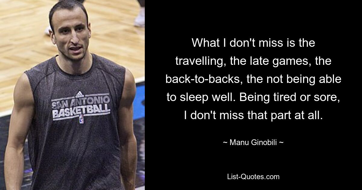 What I don't miss is the travelling, the late games, the back-to-backs, the not being able to sleep well. Being tired or sore, I don't miss that part at all. — © Manu Ginobili