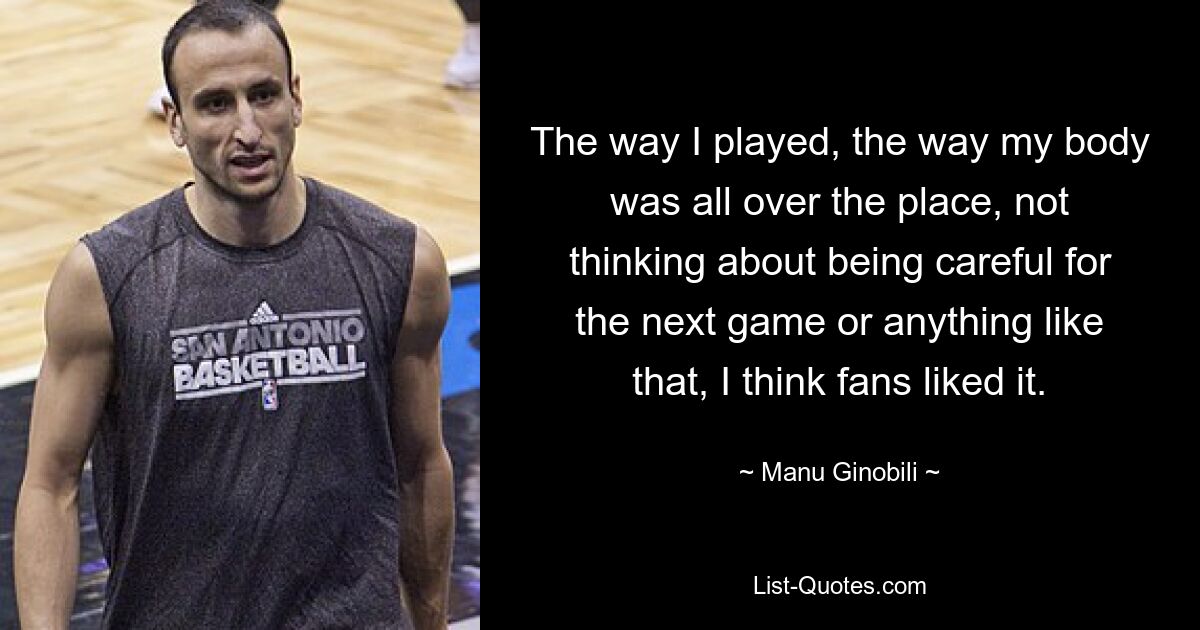 The way I played, the way my body was all over the place, not thinking about being careful for the next game or anything like that, I think fans liked it. — © Manu Ginobili