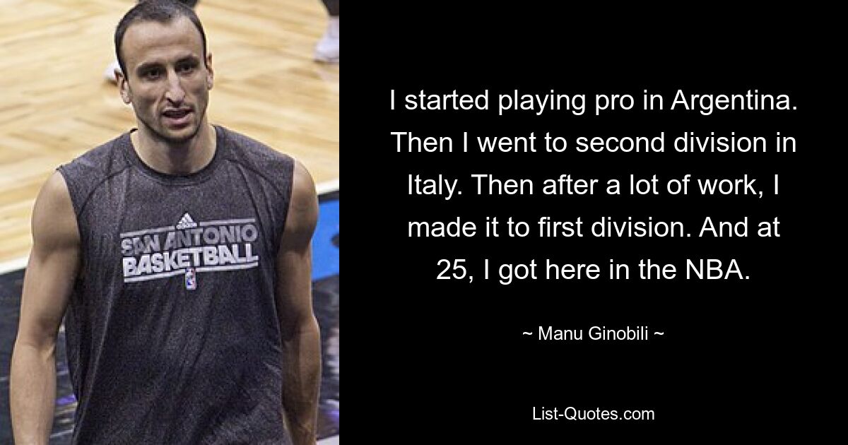 I started playing pro in Argentina. Then I went to second division in Italy. Then after a lot of work, I made it to first division. And at 25, I got here in the NBA. — © Manu Ginobili