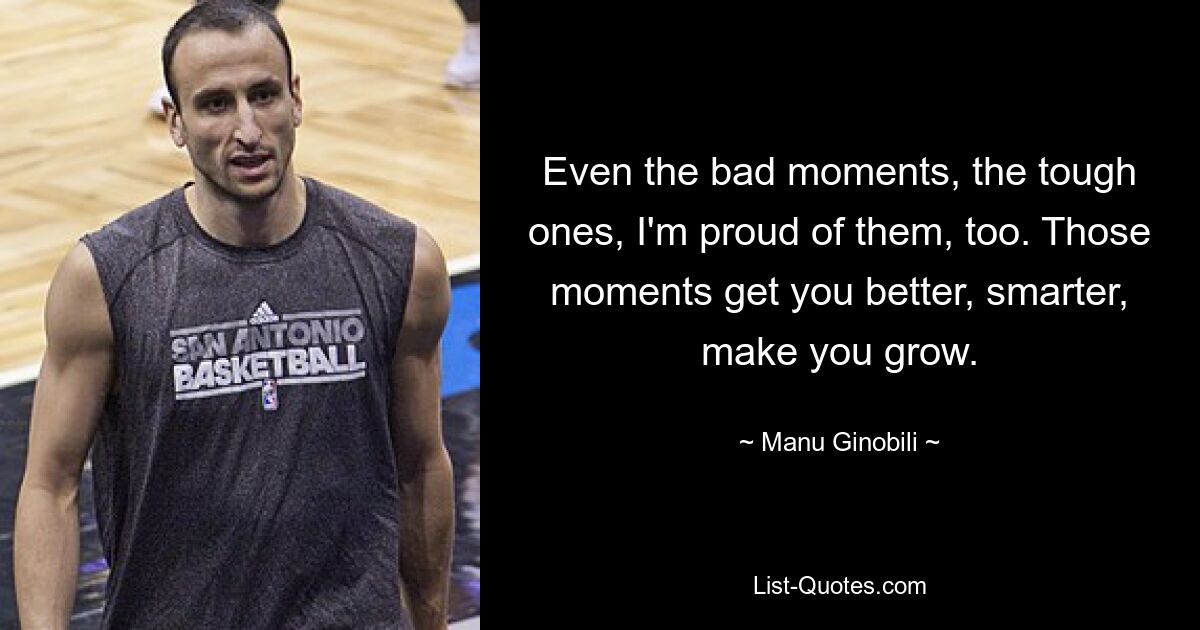 Even the bad moments, the tough ones, I'm proud of them, too. Those moments get you better, smarter, make you grow. — © Manu Ginobili