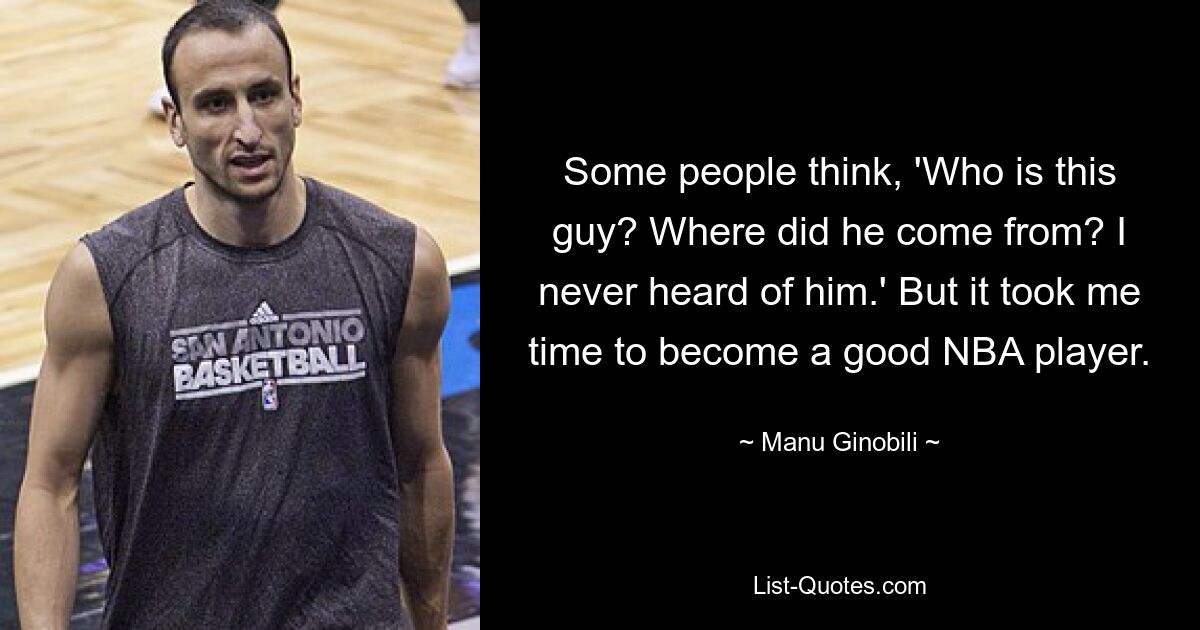 Some people think, 'Who is this guy? Where did he come from? I never heard of him.' But it took me time to become a good NBA player. — © Manu Ginobili