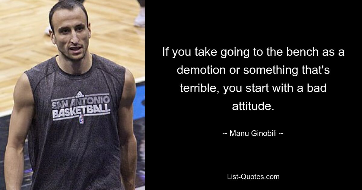 If you take going to the bench as a demotion or something that's terrible, you start with a bad attitude. — © Manu Ginobili