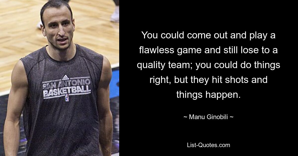 You could come out and play a flawless game and still lose to a quality team; you could do things right, but they hit shots and things happen. — © Manu Ginobili