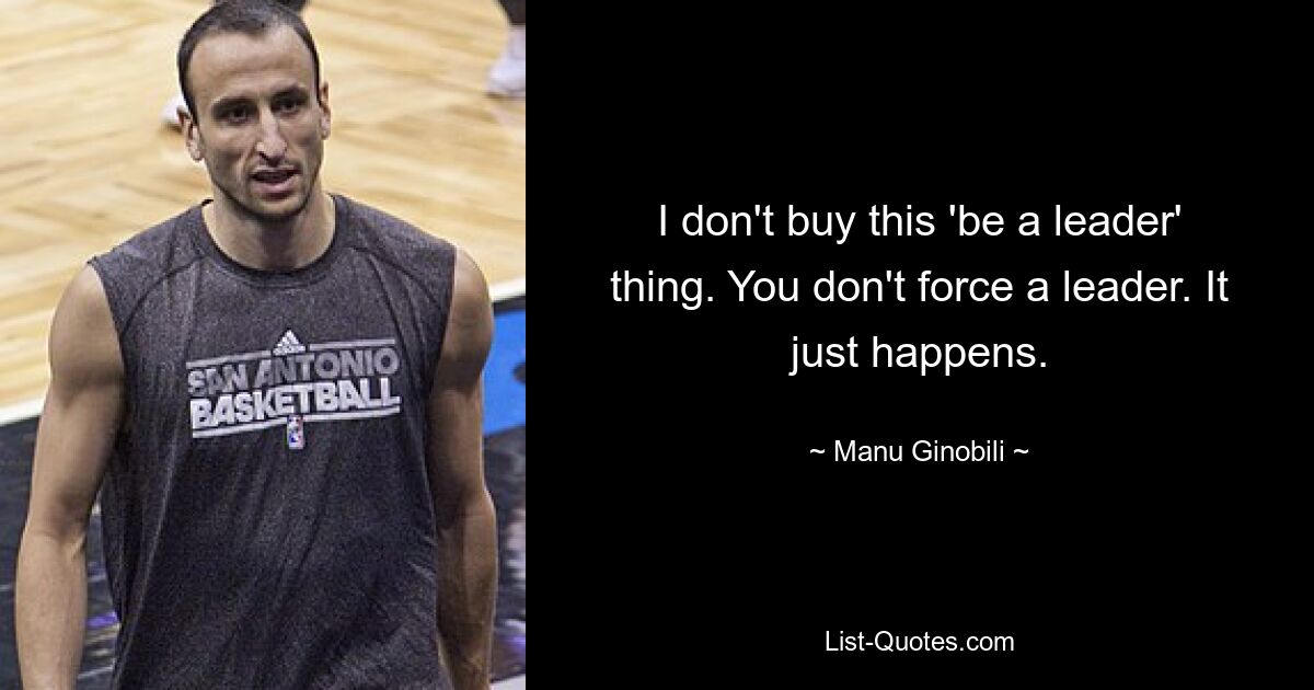 I don't buy this 'be a leader' thing. You don't force a leader. It just happens. — © Manu Ginobili