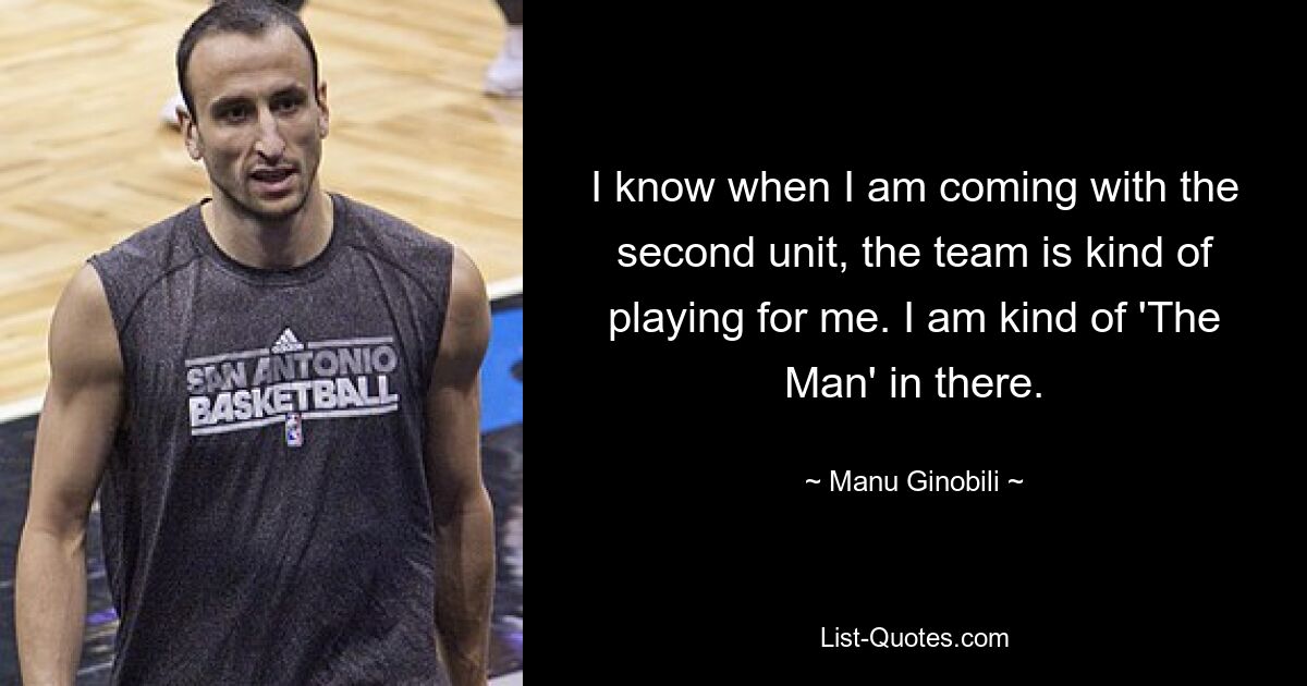 I know when I am coming with the second unit, the team is kind of playing for me. I am kind of 'The Man' in there. — © Manu Ginobili