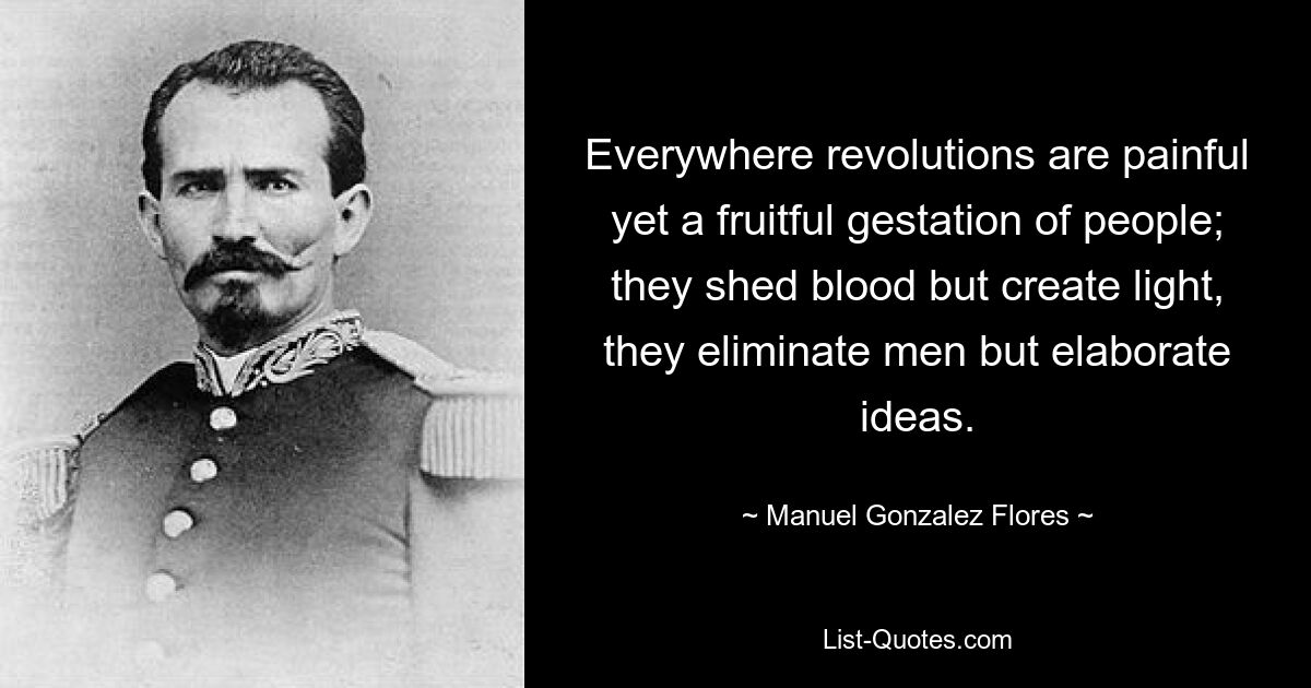 Everywhere revolutions are painful yet a fruitful gestation of people; they shed blood but create light, they eliminate men but elaborate ideas. — © Manuel Gonzalez Flores