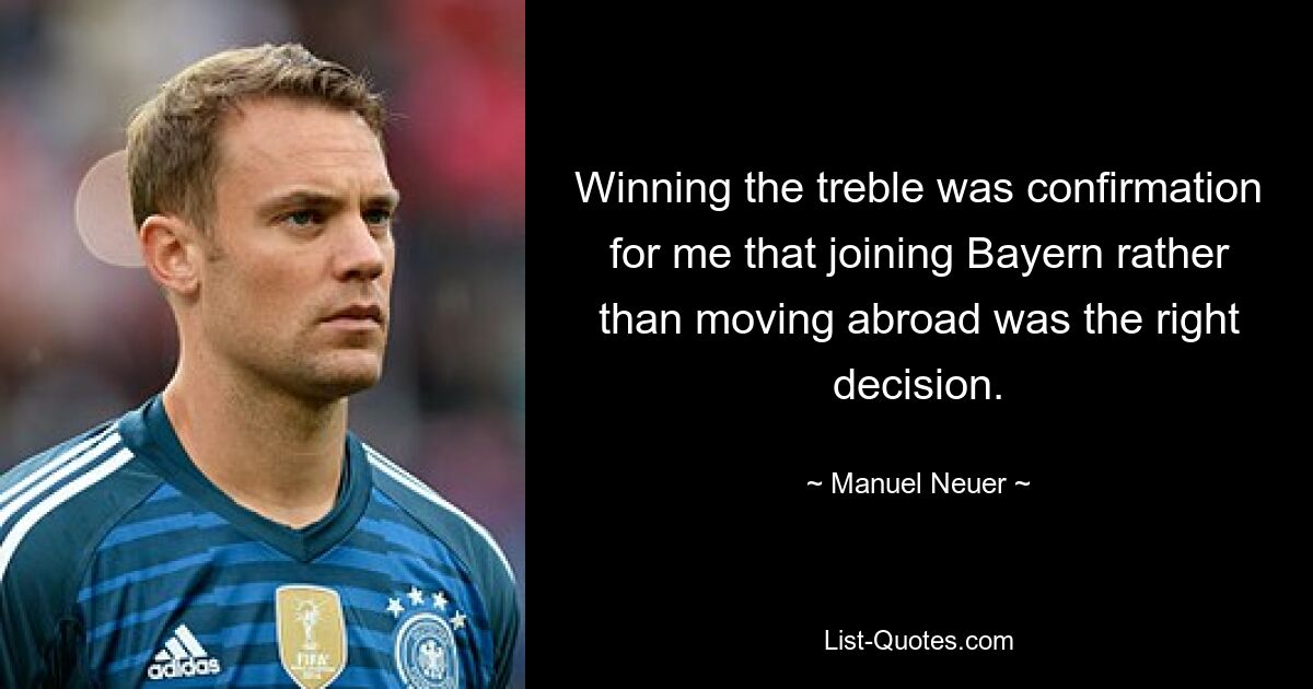 Winning the treble was confirmation for me that joining Bayern rather than moving abroad was the right decision. — © Manuel Neuer