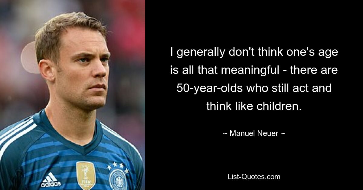 I generally don't think one's age is all that meaningful - there are 50-year-olds who still act and think like children. — © Manuel Neuer