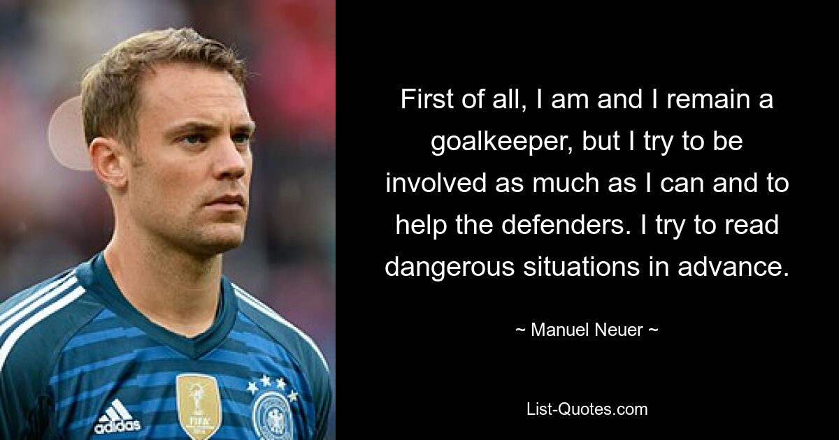 First of all, I am and I remain a goalkeeper, but I try to be involved as much as I can and to help the defenders. I try to read dangerous situations in advance. — © Manuel Neuer