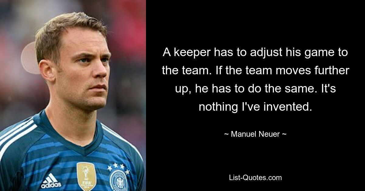 A keeper has to adjust his game to the team. If the team moves further up, he has to do the same. It's nothing I've invented. — © Manuel Neuer