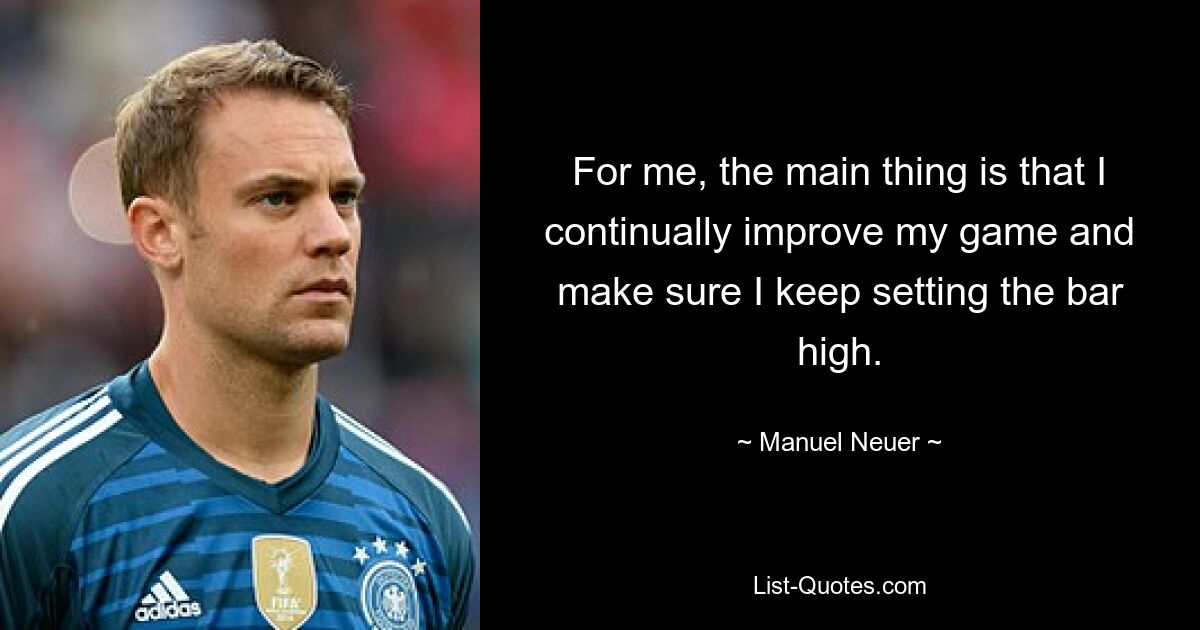 For me, the main thing is that I continually improve my game and make sure I keep setting the bar high. — © Manuel Neuer