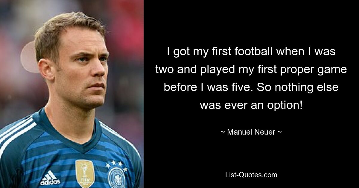 I got my first football when I was two and played my first proper game before I was five. So nothing else was ever an option! — © Manuel Neuer